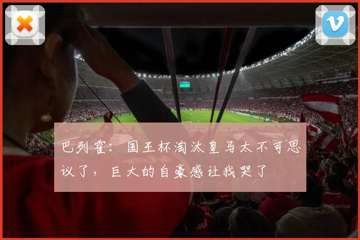巴列霍：国王杯淘汰皇马太不可思议了，巨大的自豪感让我哭了