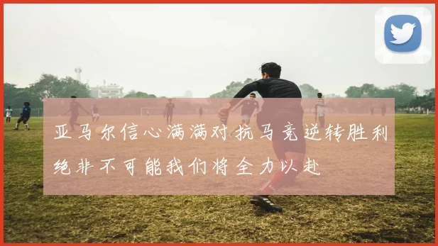 亚马尔信心满满对抗马竞逆转胜利绝非不可能我们将全力以赴