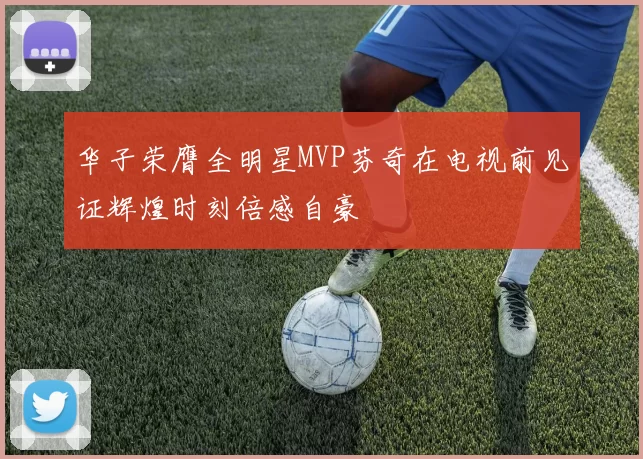 华子荣膺全明星MVP芬奇在电视前见证辉煌时刻倍感自豪